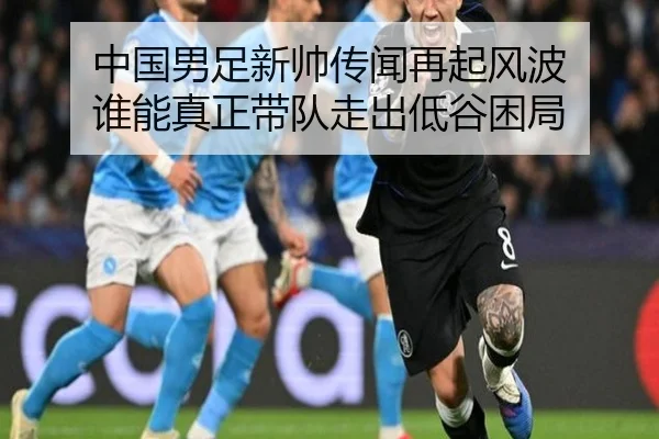 中国男足新帅传闻再起风波 谁能真正带队走出低谷困局 - c7yule